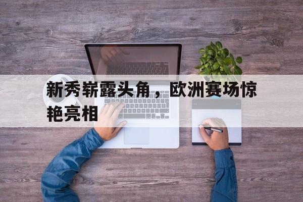 新秀崭露头角，欧洲赛场惊艳亮相