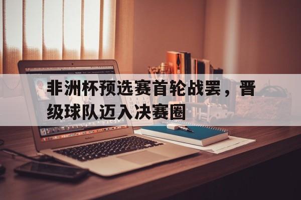 非洲杯预选赛首轮战罢，晋级球队迈入决赛圈