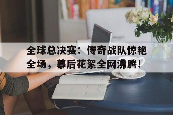 全球总决赛：传奇战队惊艳全场，幕后花絮全网沸腾！