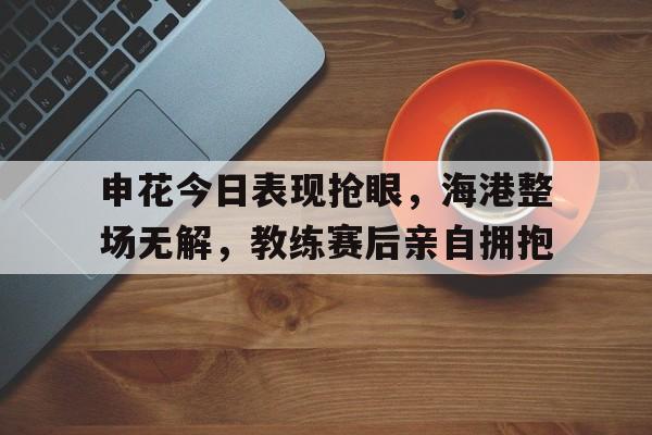 申花今日表现抢眼，海港整场无解，教练赛后亲自拥抱申花海港比赛场地
